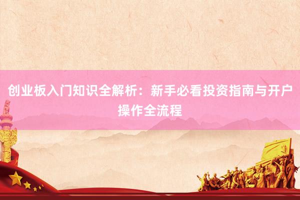 创业板入门知识全解析：新手必看投资指南与开户操作全流程
