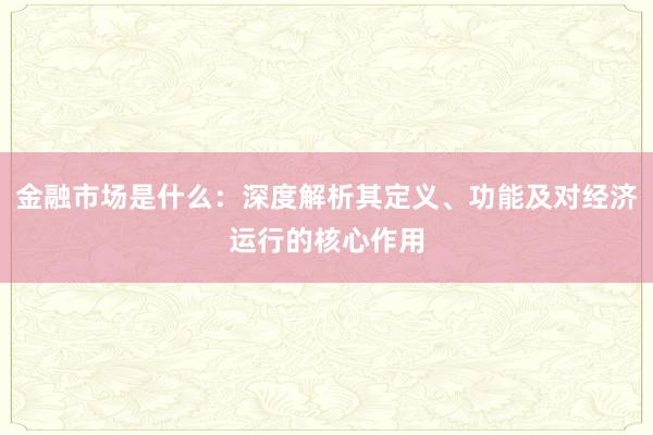 金融市场是什么：深度解析其定义、功能及对经济运行的核心作用