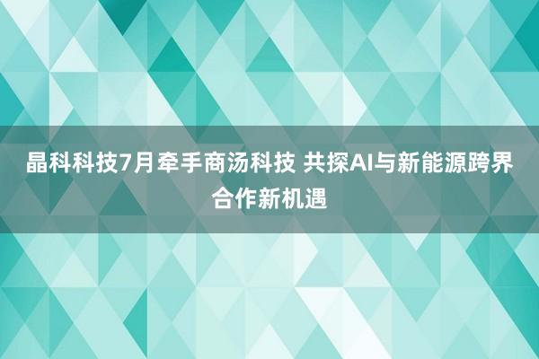 晶科科技7月牵手商汤科技 共探AI与新能源跨界合作新机遇