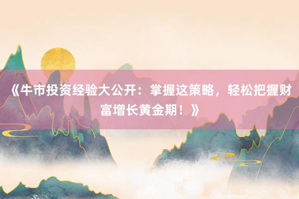 《牛市投资经验大公开：掌握这策略，轻松把握财富增长黄金期！》