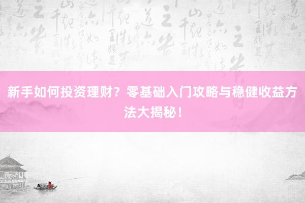 新手如何投资理财？零基础入门攻略与稳健收益方法大揭秘！
