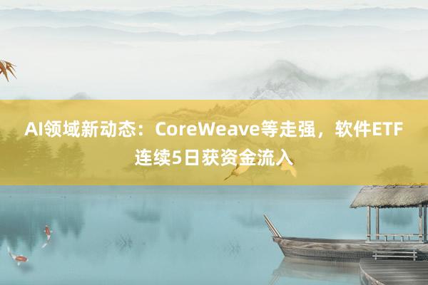 AI领域新动态：CoreWeave等走强，软件ETF连续5日获资金流入
