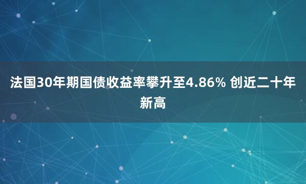法国30年期国债收益率攀升至4.86% 创近二十年新高