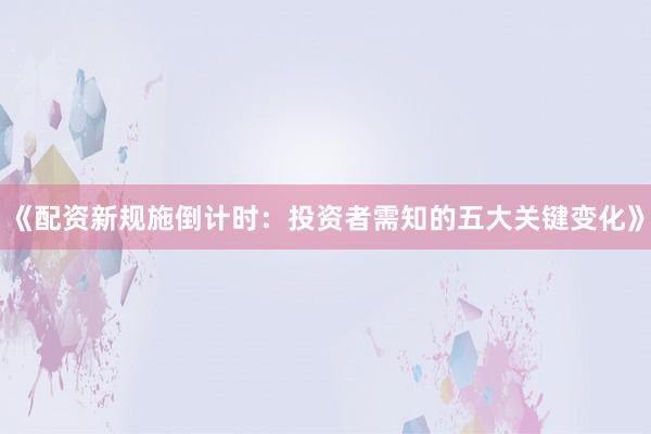 《配资新规施倒计时：投资者需知的五大关键变化》