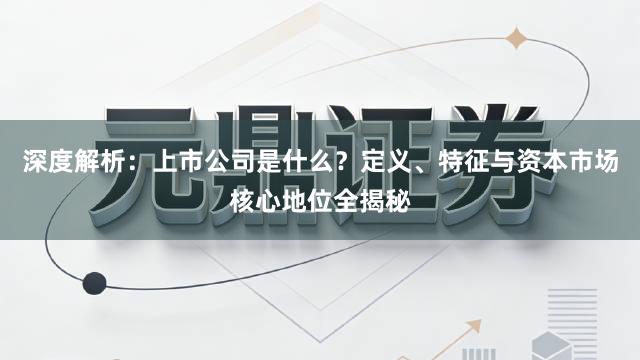 深度解析：上市公司是什么？定义、特征与资本市场核心地位全揭秘