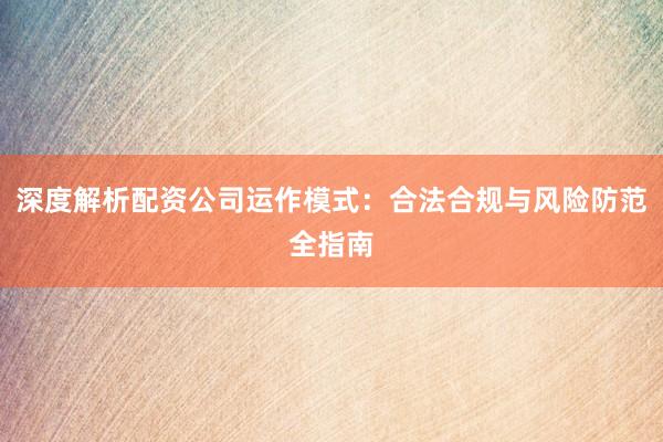 深度解析配资公司运作模式：合法合规与风险防范全指南