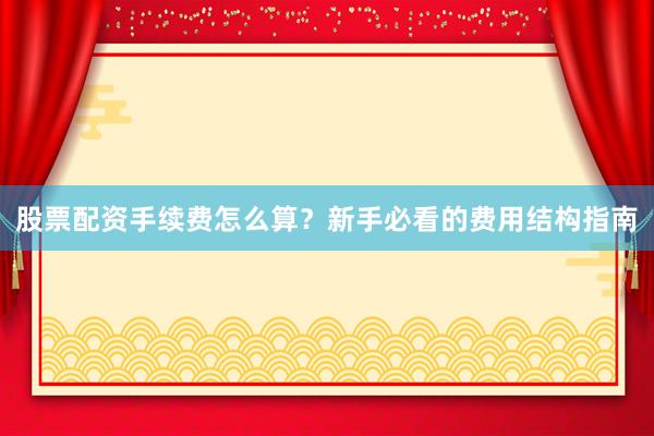 股票配资手续费怎么算？新手必看的费用结构指南