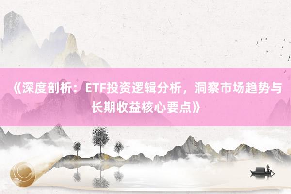 《深度剖析：ETF投资逻辑分析，洞察市场趋势与长期收益核心要点》