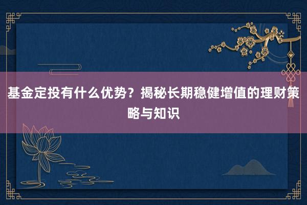 基金定投有什么优势？揭秘长期稳健增值的理财策略与知识