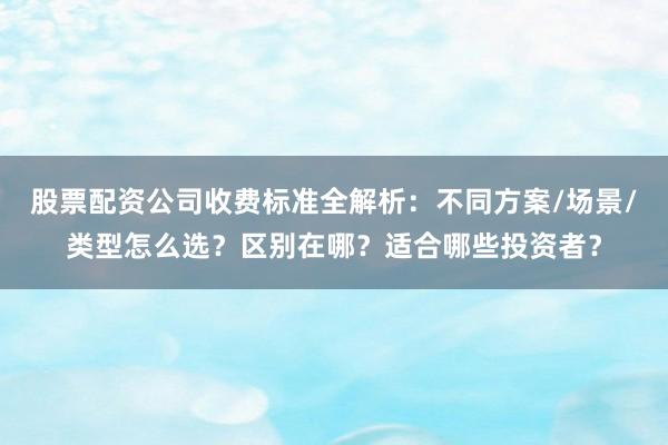 股票配资公司收费标准全解析：不同方案/场景/类型怎么选？区别在哪？适合哪些投资者？