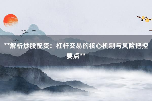 **解析炒股配资：杠杆交易的核心机制与风险把控要点**