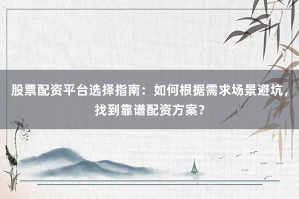 股票配资平台选择指南：如何根据需求场景避坑，找到靠谱配资方案？