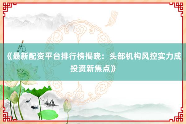 《最新配资平台排行榜揭晓：头部机构风控实力成投资新焦点》