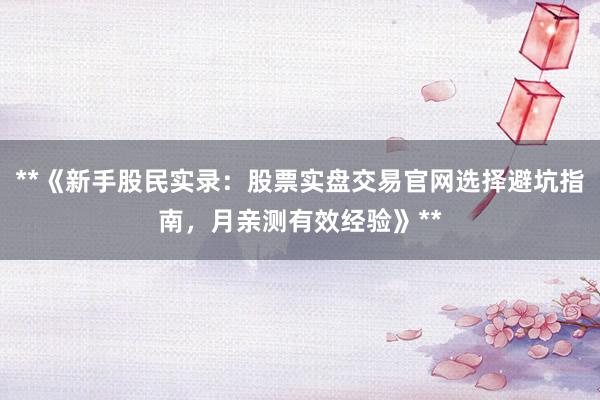 **《新手股民实录：股票实盘交易官网选择避坑指南，月亲测有效经验》**