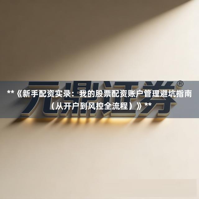 **《新手配资实录：我的股票配资账户管理避坑指南（从开户到风控全流程）》**