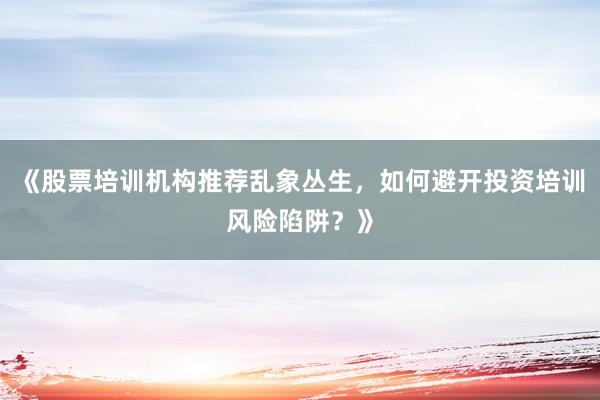 《股票培训机构推荐乱象丛生，如何避开投资培训风险陷阱？》