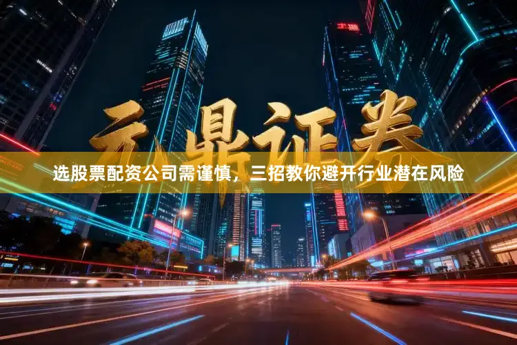 选股票配资公司需谨慎，三招教你避开行业潜在风险