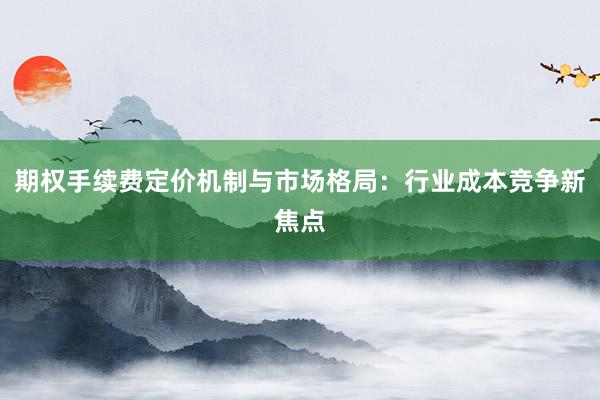 期权手续费定价机制与市场格局：行业成本竞争新焦点