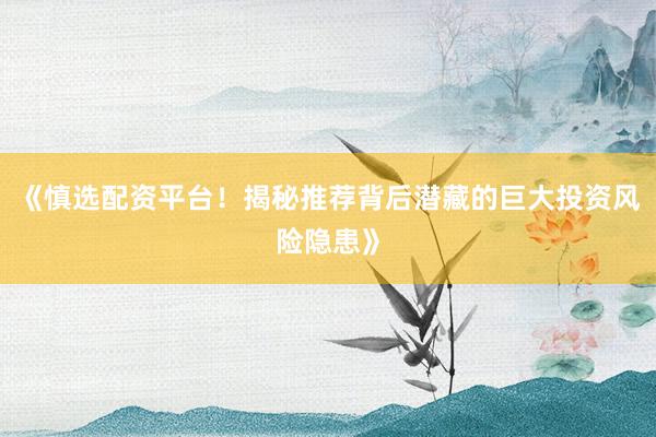 《慎选配资平台！揭秘推荐背后潜藏的巨大投资风险隐患》