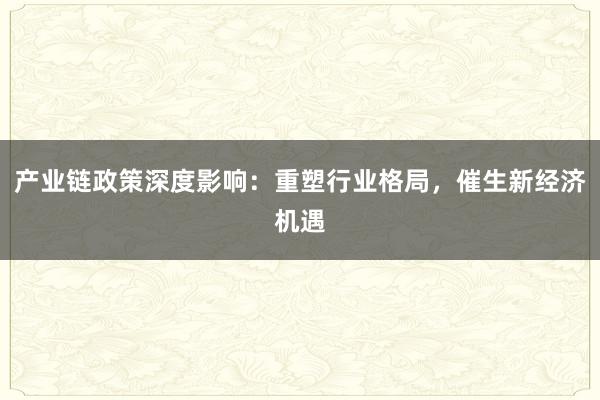 产业链政策深度影响：重塑行业格局，催生新经济机遇