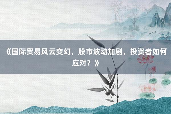 《国际贸易风云变幻，股市波动加剧，投资者如何应对？》