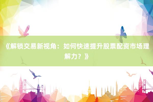 《解锁交易新视角：如何快速提升股票配资市场理解力？》