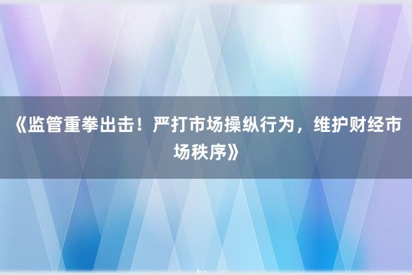 《监管重拳出击！严打市场操纵行为，维护财经市场秩序》