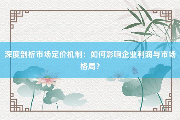 深度剖析市场定价机制：如何影响企业利润与市场格局？