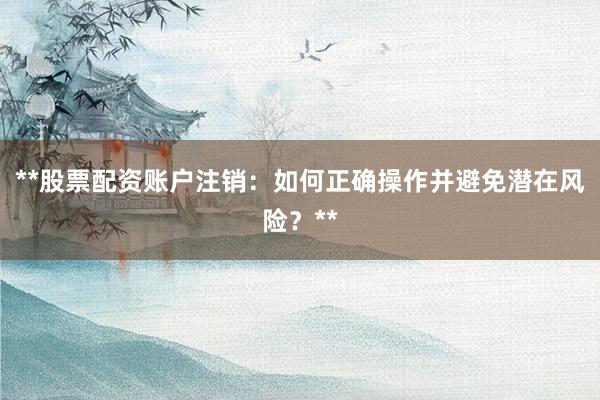 **股票配资账户注销：如何正确操作并避免潜在风险？**
