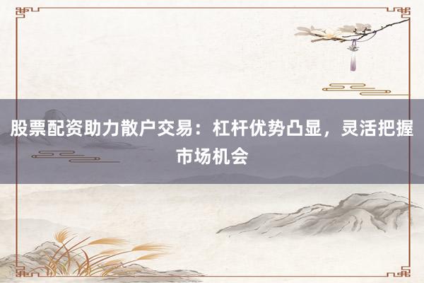 股票配资助力散户交易：杠杆优势凸显，灵活把握市场机会