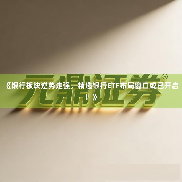 《银行板块逆势走强，精选银行ETF布局窗口或已开启！》