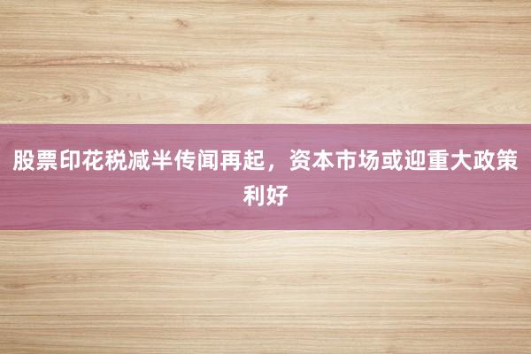 股票印花税减半传闻再起，资本市场或迎重大政策利好