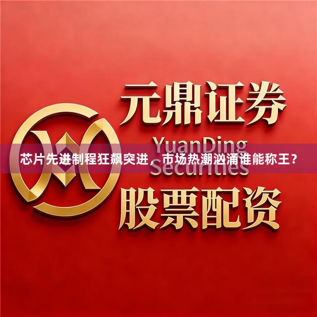 芯片先进制程狂飙突进，市场热潮汹涌谁能称王？