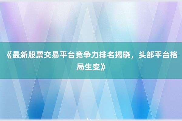 《最新股票交易平台竞争力排名揭晓，头部平台格局生变》