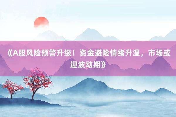 《A股风险预警升级！资金避险情绪升温，市场或迎波动期》