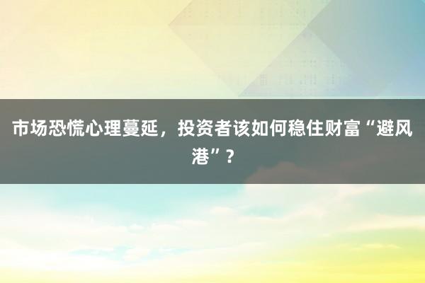 市场恐慌心理蔓延，投资者该如何稳住财富“避风港”？