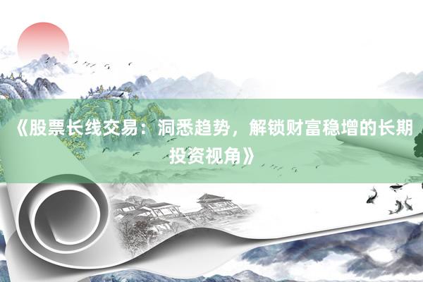 《股票长线交易：洞悉趋势，解锁财富稳增的长期投资视角》