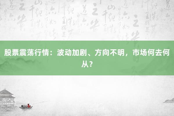 股票震荡行情：波动加剧、方向不明，市场何去何从？