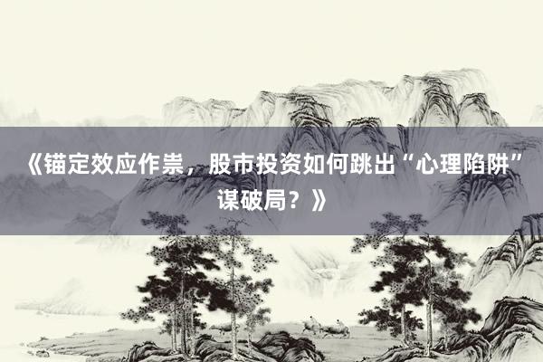 《锚定效应作祟，股市投资如何跳出“心理陷阱”谋破局？》