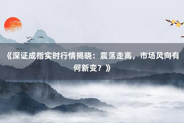 《深证成指实时行情揭晓：震荡走高，市场风向有何新变？》