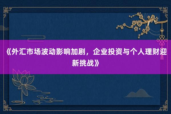 《外汇市场波动影响加剧，企业投资与个人理财迎新挑战》