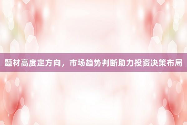 题材高度定方向，市场趋势判断助力投资决策布局