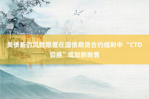 美债新的风险隐匿在国债期货合约细则中 “CTD切换”或加剧抛售
