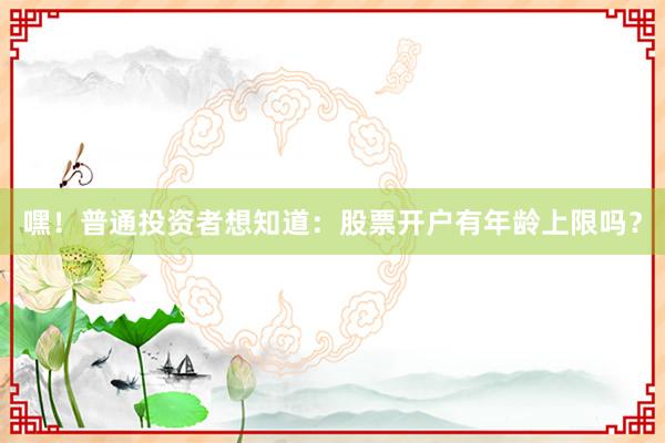 嘿！普通投资者想知道：股票开户有年龄上限吗？
