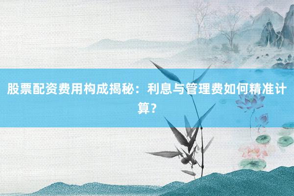 股票配资费用构成揭秘：利息与管理费如何精准计算？