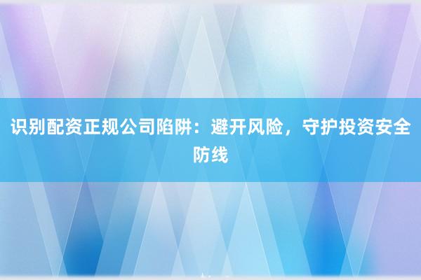 识别配资正规公司陷阱：避开风险，守护投资安全防线