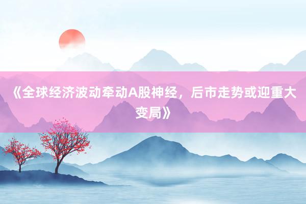 《全球经济波动牵动A股神经，后市走势或迎重大变局》