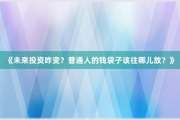 《未来投资咋变？普通人的钱袋子该往哪儿放？》