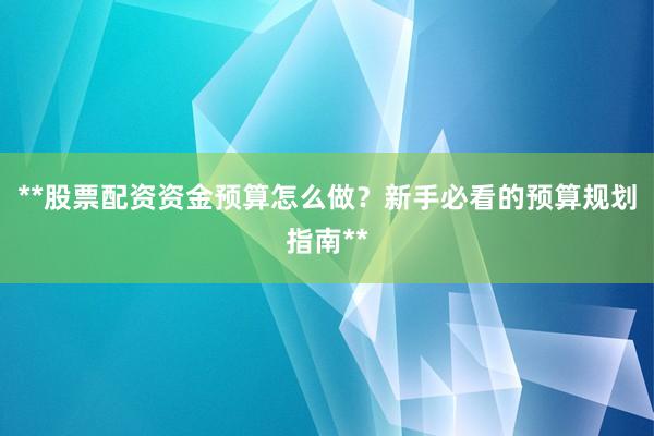 **股票配资资金预算怎么做？新手必看的预算规划指南**