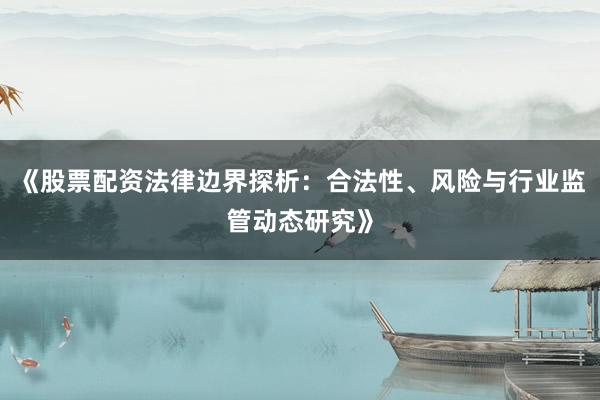 《股票配资法律边界探析：合法性、风险与行业监管动态研究》